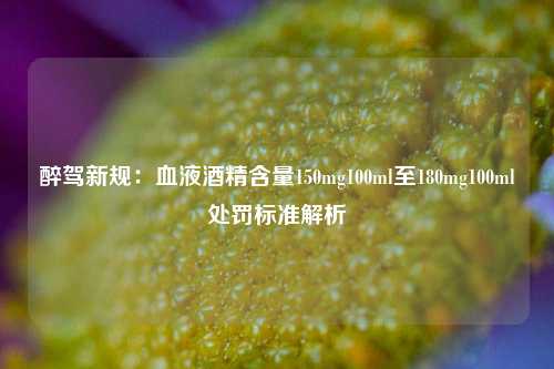 醉驾新规：血液酒精含量150mg100ml至180mg100ml处罚标准解析