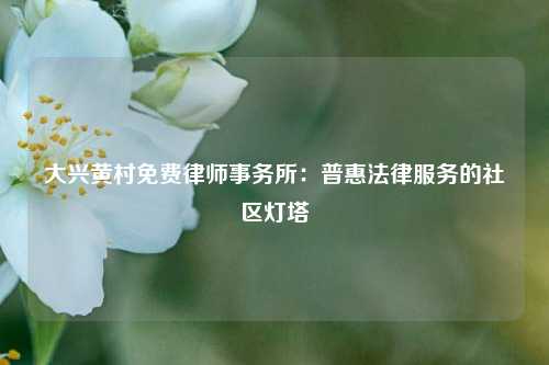 大兴黄村免费律师事务所：普惠法律服务的社区灯塔