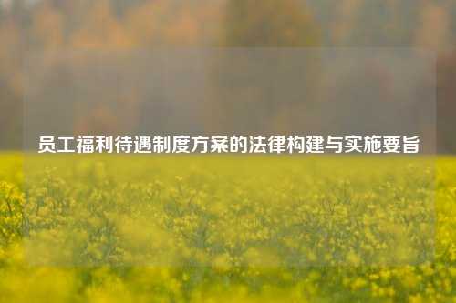 员工福利待遇制度方案的法律构建与实施要旨