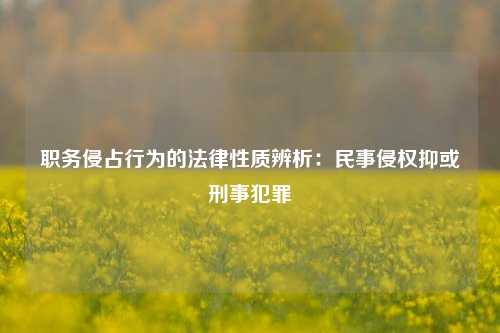 职务侵占行为的法律性质辨析：民事侵权抑或刑事犯罪