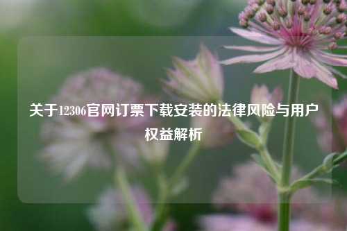 关于12306官网订票下载安装的法律风险与用户权益解析